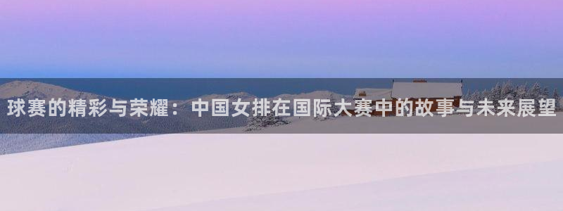 9号娱乐：球赛的精彩与荣耀：中国女排在国际大赛中的故事与未来